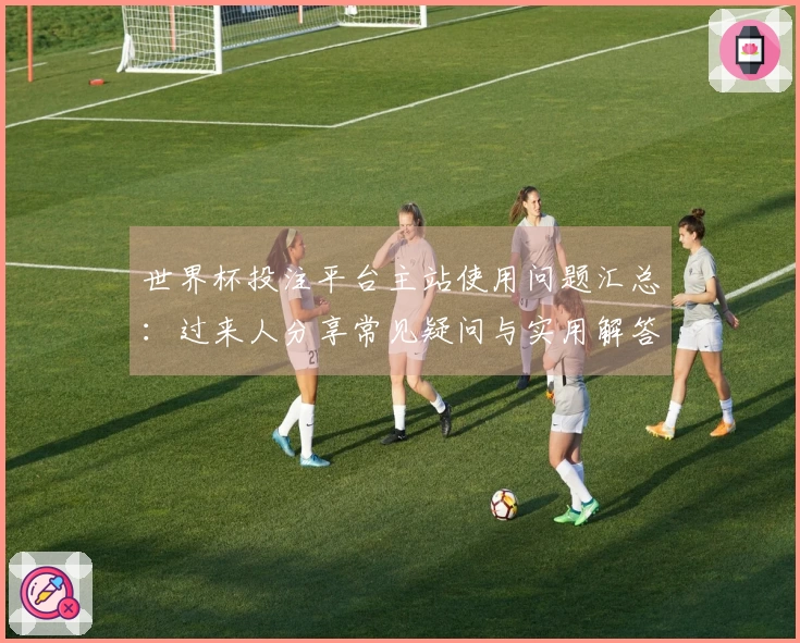 世界杯投注平台主站使用问题汇总：过来人分享常见疑问与实用解答